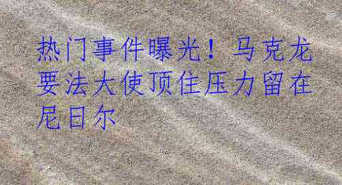 热门事件曝光！马克龙要法大使顶住压力留在尼日尔