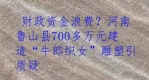  财政资金浪费？河南鲁山县700多万元建造“牛郎织女”雕塑引质疑