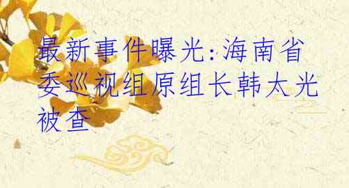 最新事件曝光:海南省委巡视组原组长韩太光被查