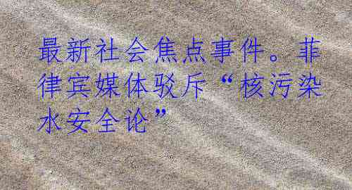 最新社会焦点事件。菲律宾媒体驳斥“核污染水安全论”
