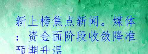新上榜焦点新闻。媒体：资金面阶段收敛降准预期升温