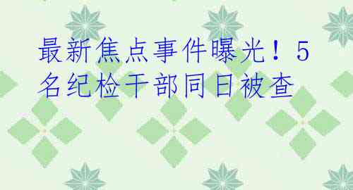 最新焦点事件曝光！5名纪检干部同日被查