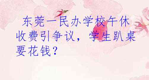  东莞一民办学校午休收费引争议，学生趴桌要花钱？