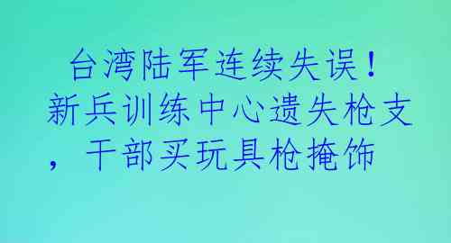 台湾陆军连续失误!新兵训练中心遗失枪支,干部买玩具枪掩饰