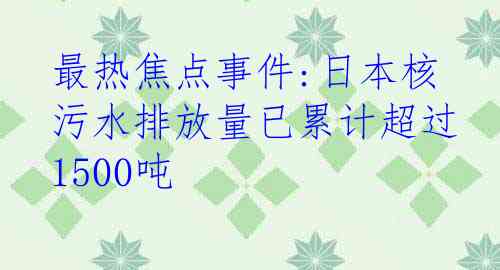 最热焦点事件:日本核污水排放量已累计超过1500吨
