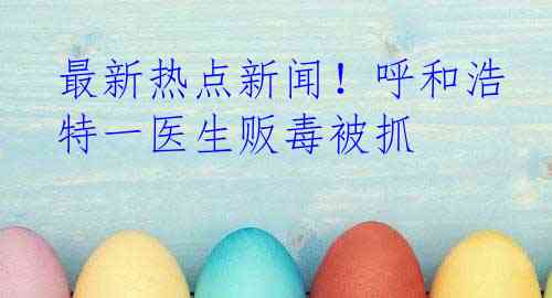 最新热点新闻！呼和浩特一医生贩毒被抓