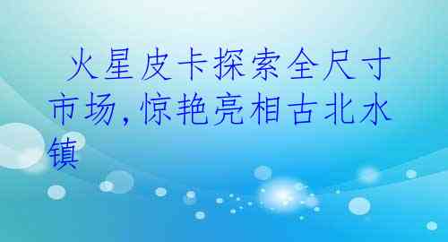  火星皮卡探索全尺寸市场,惊艳亮相古北水镇