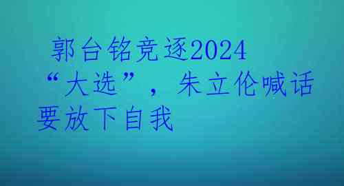  郭台铭竞逐2024“大选”，朱立伦喊话要放下自我