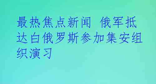 最热焦点新闻 俄军抵达白俄罗斯参加集安组织演习