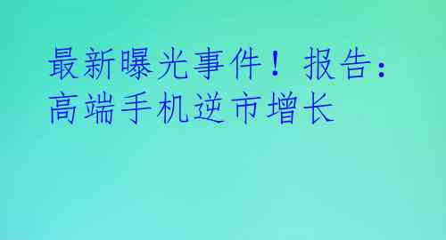 最新曝光事件！报告：高端手机逆市增长