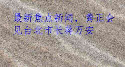 最新焦点新闻，龚正会见台北市长蒋万安