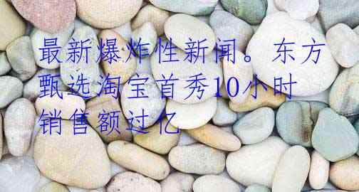 最新爆炸性新闻。东方甄选淘宝首秀10小时销售额过亿