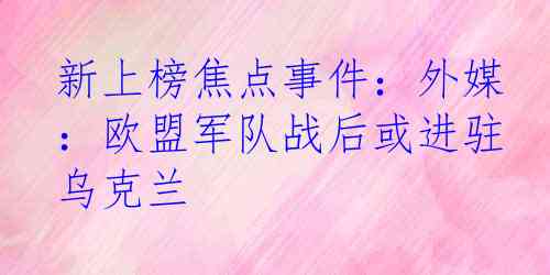 新上榜焦点事件：外媒：欧盟军队战后或进驻乌克兰