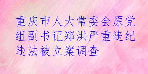 重庆市人大常委会原党组副书记郑洪严重违纪违法被立案调查 