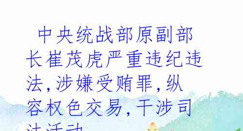  中央统战部原副部长崔茂虎严重违纪违法,涉嫌受贿罪,纵容权色交易,干涉司法活动