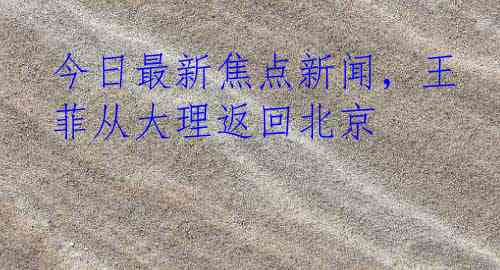 今日最新焦点新闻，王菲从大理返回北京