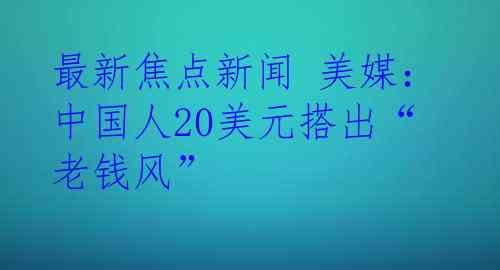 最新焦点新闻 美媒：中国人20美元搭出“老钱风”