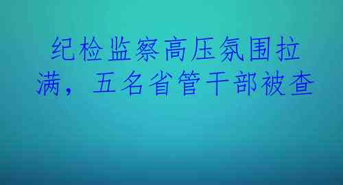  纪检监察高压氛围拉满，五名省管干部被查