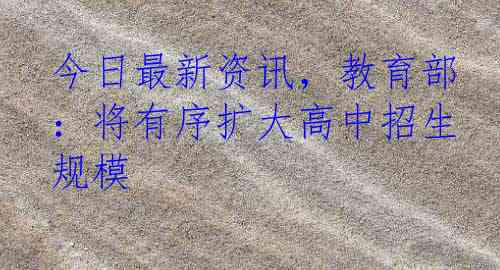 今日最新资讯，教育部：将有序扩大高中招生规模