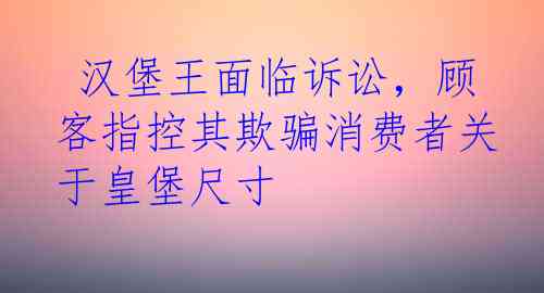  汉堡王面临诉讼，顾客指控其欺骗消费者关于皇堡尺寸