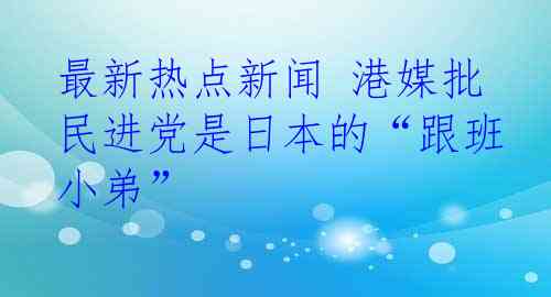 最新热点新闻 港媒批民进党是日本的“跟班小弟”