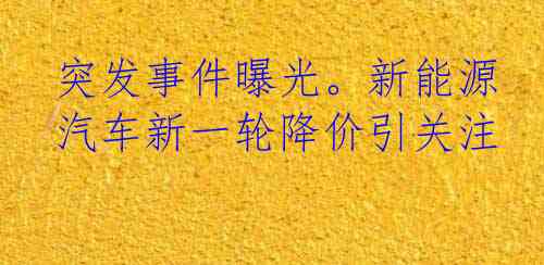 突发事件曝光。新能源汽车新一轮降价引关注