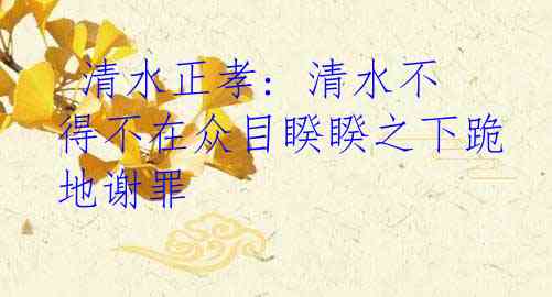  清水正孝: 清水不得不在众目睽睽之下跪地谢罪