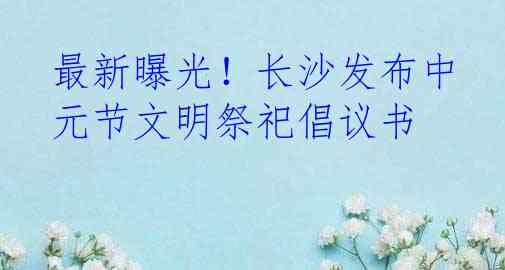 最新曝光！长沙发布中元节文明祭祀倡议书