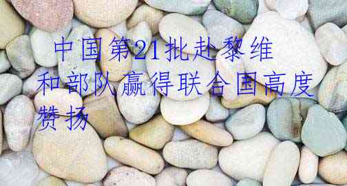  中国第21批赴黎维和部队赢得联合国高度赞扬