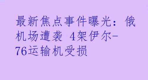 最新焦点事件曝光：俄机场遭袭 4架伊尔-76运输机受损