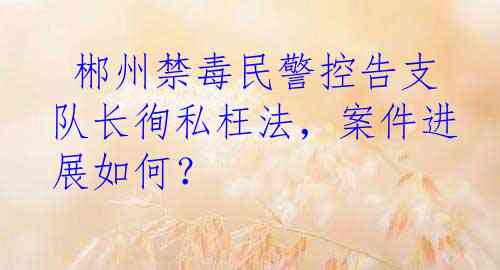  郴州禁毒民警控告支队长徇私枉法，案件进展如何？