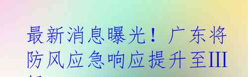 最新消息曝光!广东将防风应急响应提升至Ⅲ级