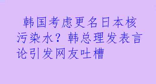  韩国考虑更名日本核污染水？韩总理发表言论引发网友吐槽