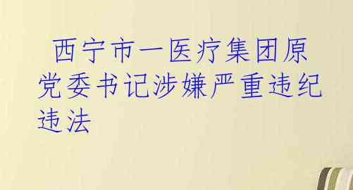  西宁市一医疗集团原党委书记涉嫌严重违纪违法