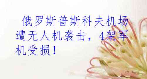  俄罗斯普斯科夫机场遭无人机袭击，4架军机受损！