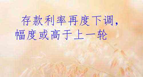  存款利率再度下调，幅度或高于上一轮