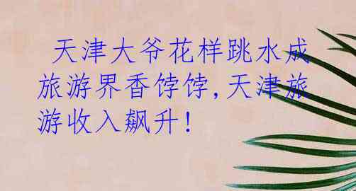  天津大爷花样跳水成旅游界香饽饽,天津旅游收入飙升!
