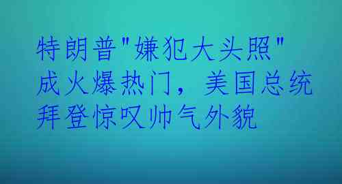 特朗普"嫌犯大头照"成火爆热门，美国总统拜登惊叹帅气外貌
