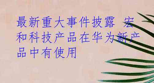 最新重大事件披露 宏和科技产品在华为新产品中有使用