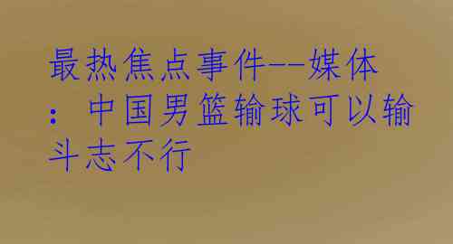 最热焦点事件--媒体：中国男篮输球可以输斗志不行