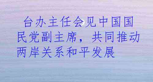  台办主任会见中国国民党副主席，共同推动两岸关系和平发展