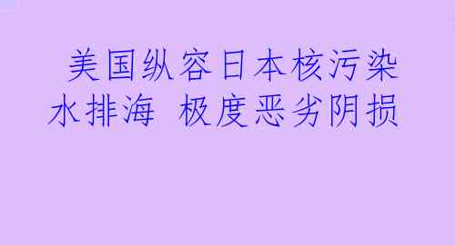 美国纵容日本核污染水排海 极度恶劣阴损