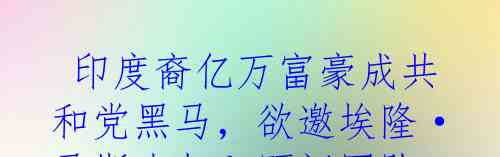  印度裔亿万富豪成共和党黑马，欲邀埃隆·马斯克加入顾问团队