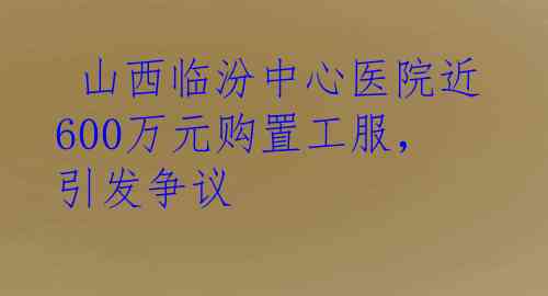 山西临汾中心医院近600万元购置工服，引发争议