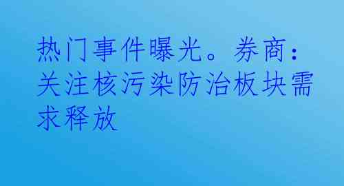 热门事件曝光。券商：关注核污染防治板块需求释放