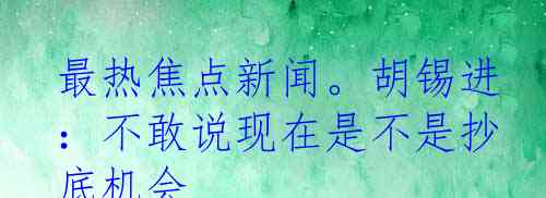 最热焦点新闻。胡锡进：不敢说现在是不是抄底机会