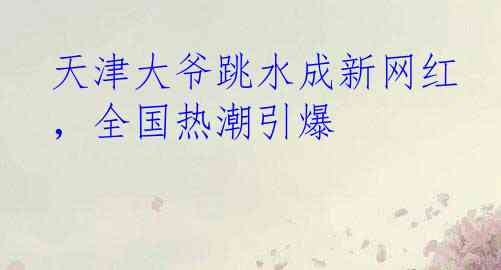 天津大爷跳水成新网红，全国热潮引爆