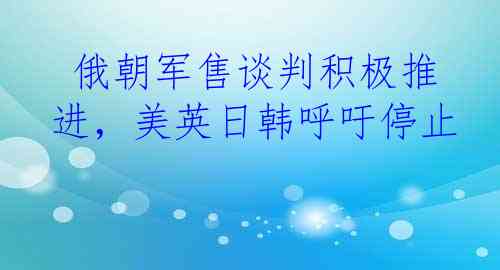  俄朝军售谈判积极推进，美英日韩呼吁停止
