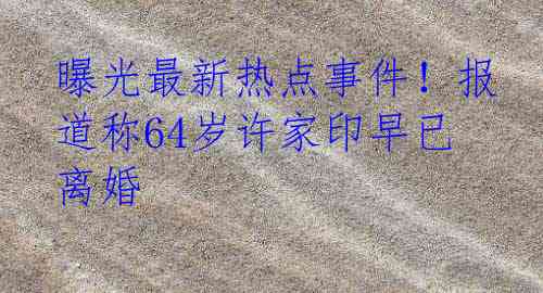 曝光最新热点事件！报道称64岁许家印早已离婚