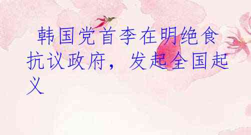  韩国党首李在明绝食抗议政府，发起全国起义